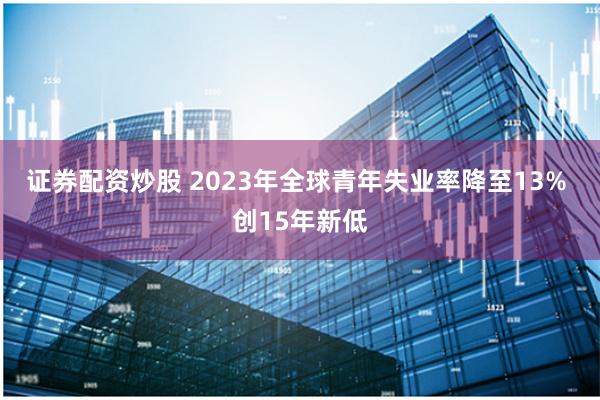 证券配资炒股 2023年全球青年失业率降至13% 创15年新低