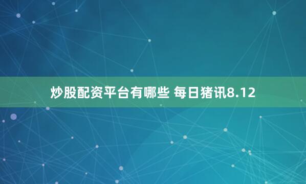 炒股配资平台有哪些 每日猪讯8.12