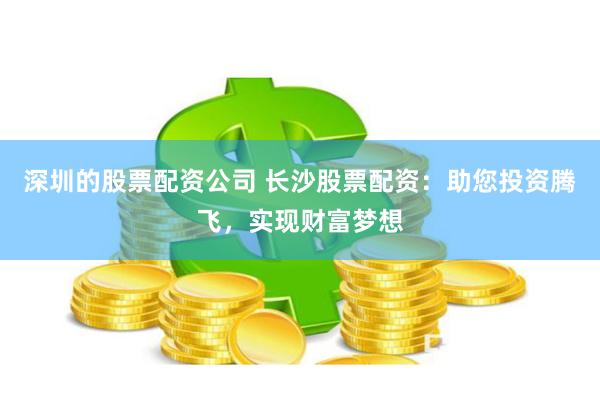 深圳的股票配资公司 长沙股票配资：助您投资腾飞，实现财富梦想
