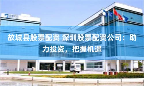 故城县股票配资 深圳股票配资公司：助力投资，把握机遇