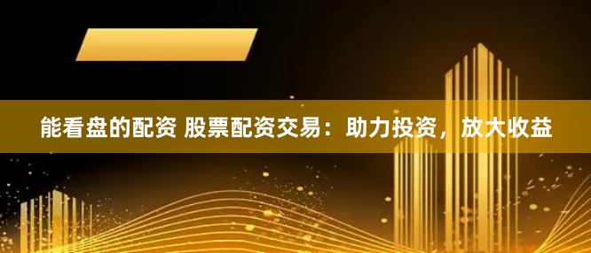 能看盘的配资 股票配资交易：助力投资，放大收益