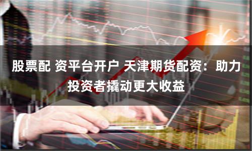 股票配 资平台开户 天津期货配资：助力投资者撬动更大收益