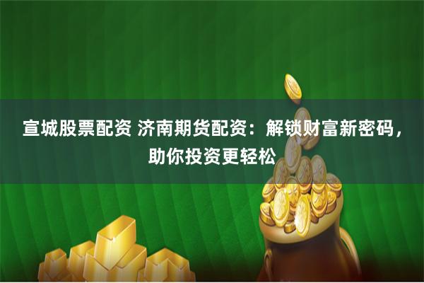 宣城股票配资 济南期货配资：解锁财富新密码，助你投资更轻松