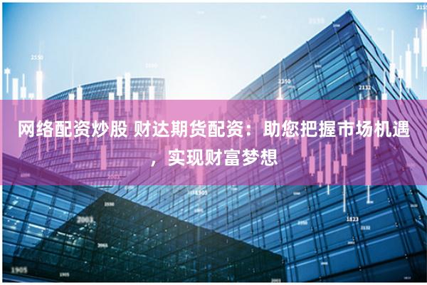 网络配资炒股 财达期货配资：助您把握市场机遇，实现财富梦想