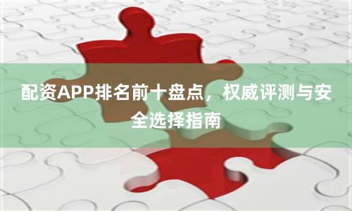 配资APP排名前十盘点，权威评测与安全选择指南